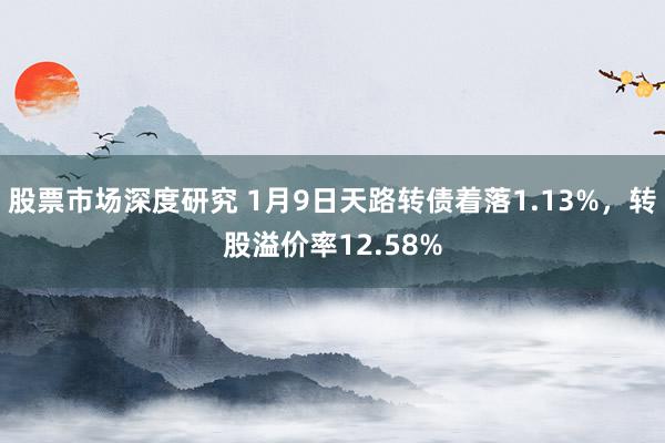 股票市场深度研究 1月9日天路转债着落1.13%，转股溢价率12.58%