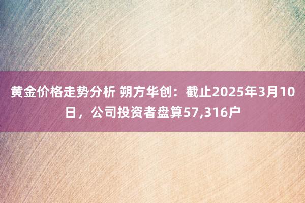 黄金价格走势分析 朔方华创：截止2025年3月10日，公司投资者盘算57,316户