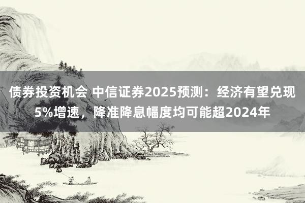 债券投资机会 中信证券2025预测：经济有望兑现5%增速，降准降息幅度均可能超2024年