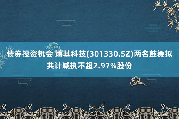 债券投资机会 熵基科技(301330.SZ)两名鼓舞拟共计减执不超2.97%股份