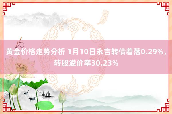 黄金价格走势分析 1月10日永吉转债着落0.29%，转股溢价率30.23%