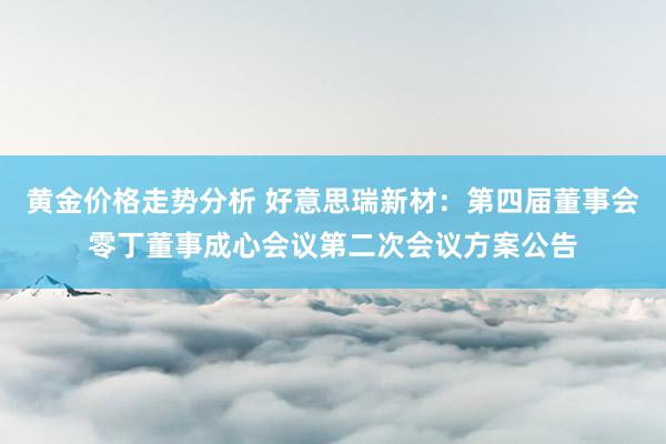 黄金价格走势分析 好意思瑞新材：第四届董事会零丁董事成心会议第二次会议方案公告