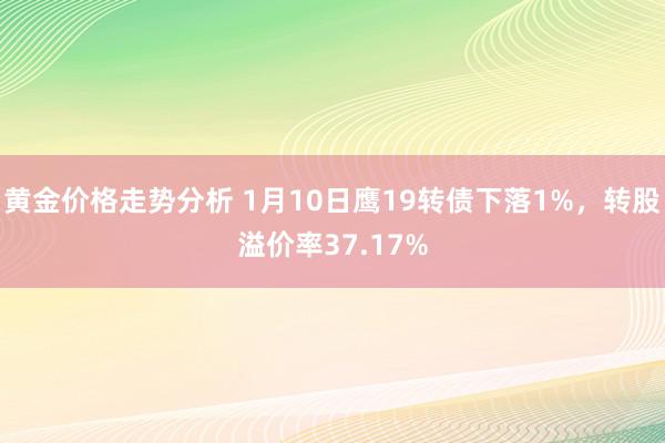 黄金价格走势分析 1月10日鹰19转债下落1%，转股溢价率37.17%