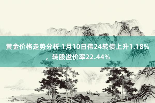 黄金价格走势分析 1月10日伟24转债上升1.18%，转股溢价率22.44%