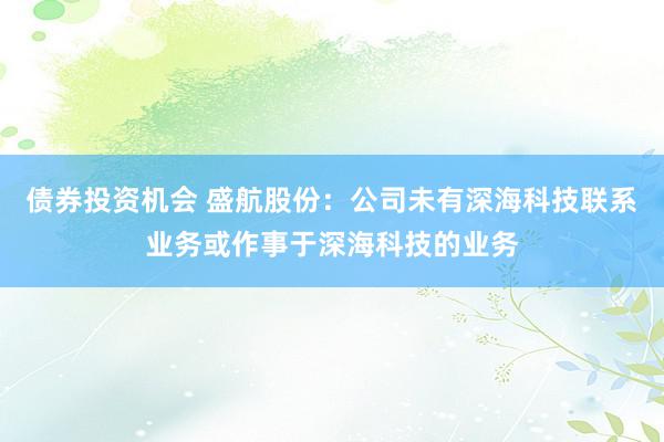 债券投资机会 盛航股份：公司未有深海科技联系业务或作事于深海科技的业务