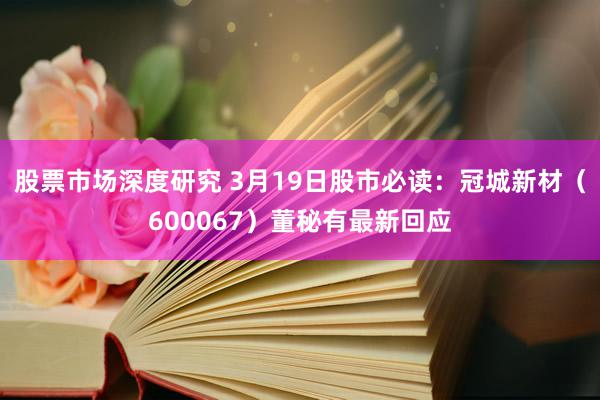 股票市场深度研究 3月19日股市必读：冠城新材（600067）董秘有最新回应