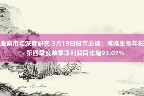 股票市场深度研究 3月19日股市必读：博雅生物年报 - 第四季度单季净利润同比增93.07%