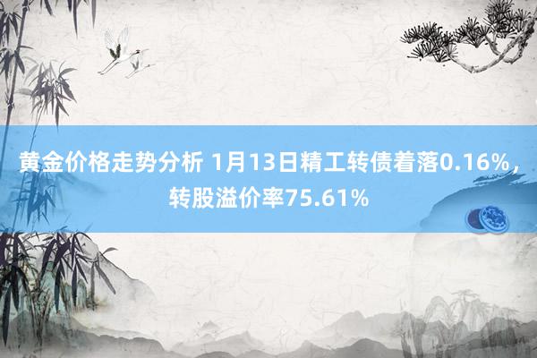 黄金价格走势分析 1月13日精工转债着落0.16%，转股溢价率75.61%