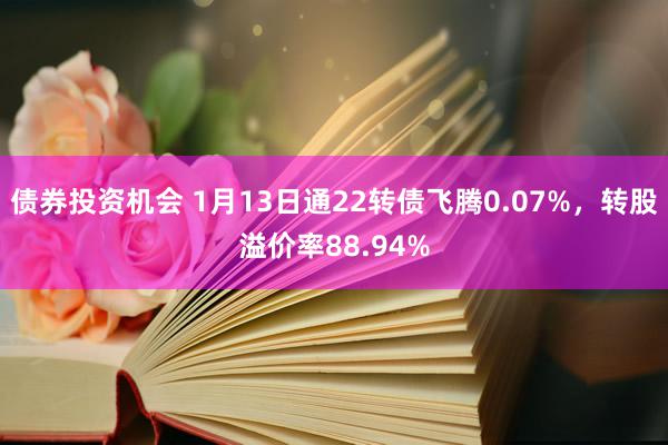 债券投资机会 1月13日通22转债飞腾0.07%，转股溢价率88.94%